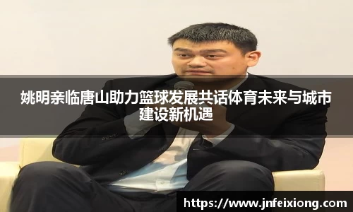 姚明亲临唐山助力篮球发展共话体育未来与城市建设新机遇